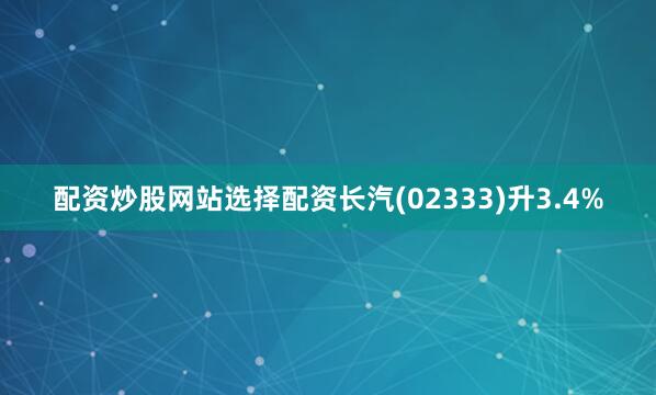 配资炒股网站选择配资长汽(02333)升3.4%