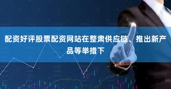 配资好评股票配资网站在整肃供应链、推出新产品等举措下