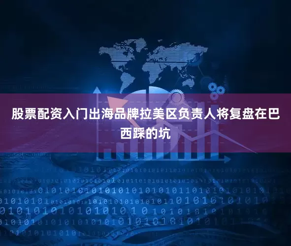 股票配资入门出海品牌拉美区负责人将复盘在巴西踩的坑