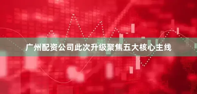 广州配资公司此次升级聚焦五大核心主线